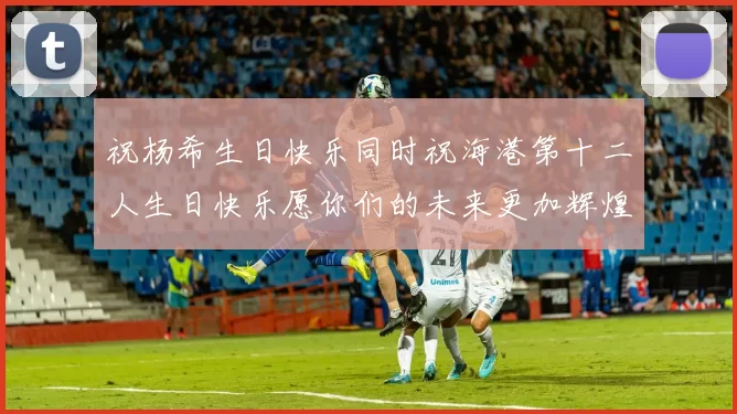祝杨希生日快乐同时祝海港第十二人生日快乐愿你们的未来更加辉煌绚烂