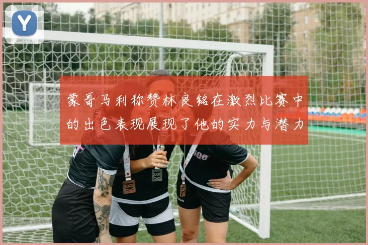 蒙哥马利称赞林良铭在激烈比赛中的出色表现展现了他的实力与潜力