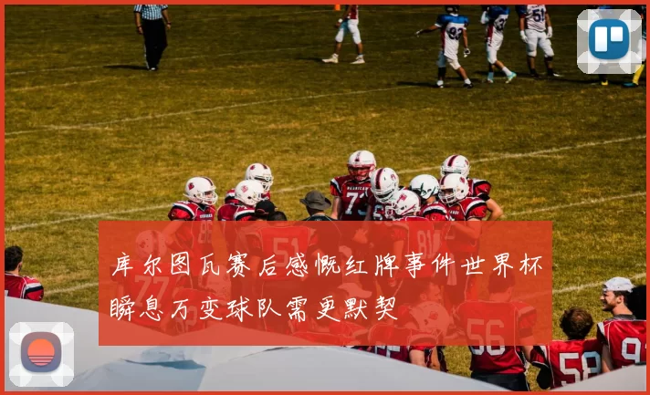 库尔图瓦赛后感慨红牌事件世界杯瞬息万变球队需更默契