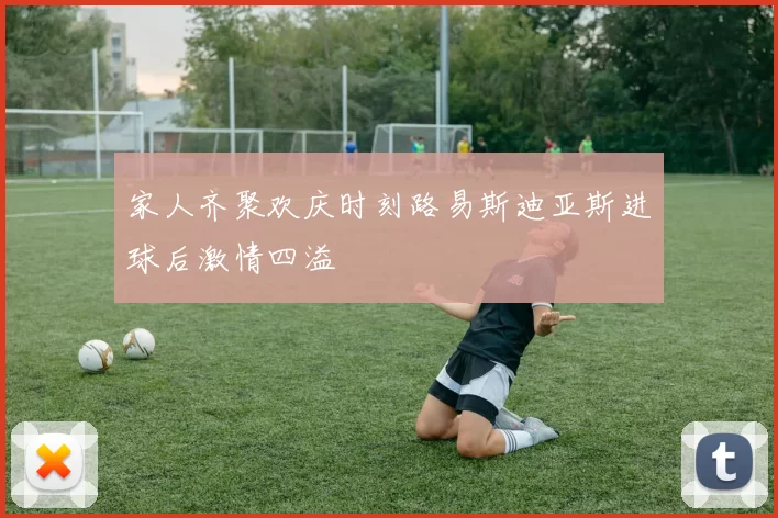 家人齐聚欢庆时刻路易斯迪亚斯进球后激情四溢