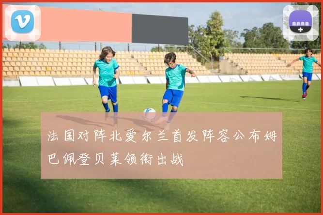 法国对阵北爱尔兰首发阵容公布姆巴佩登贝莱领衔出战