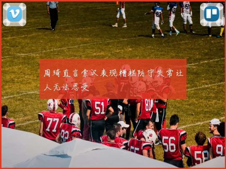 周琦直言索汉表现糟糕防守失常让人无法忍受