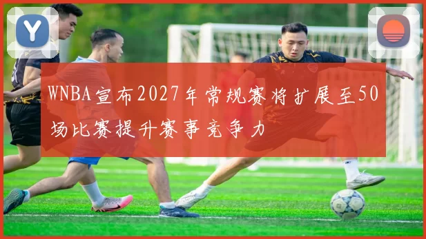 WNBA宣布2027年常规赛将扩展至50场比赛提升赛事竞争力