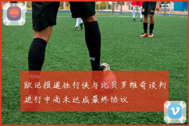 欧记报道独行侠与比贝罗维奇谈判进行中尚未达成最终协议