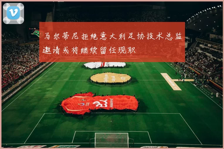 马尔蒂尼拒绝意大利足协技术总监邀请或将继续留任现职