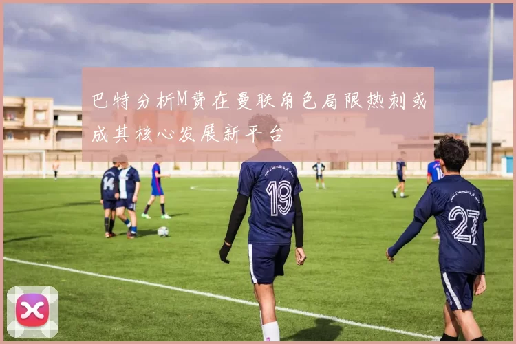 巴特分析M费在曼联角色局限热刺或成其核心发展新平台
