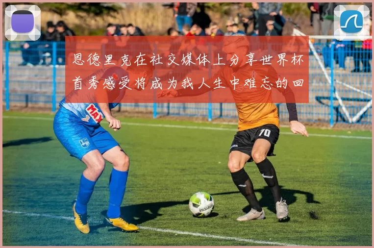 恩德里克在社交媒体上分享世界杯首秀感受将成为我人生中难忘的回忆